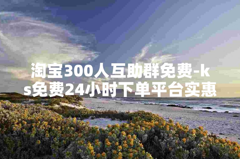 淘宝300人互助群免费-ks免费24小时下单平台实惠