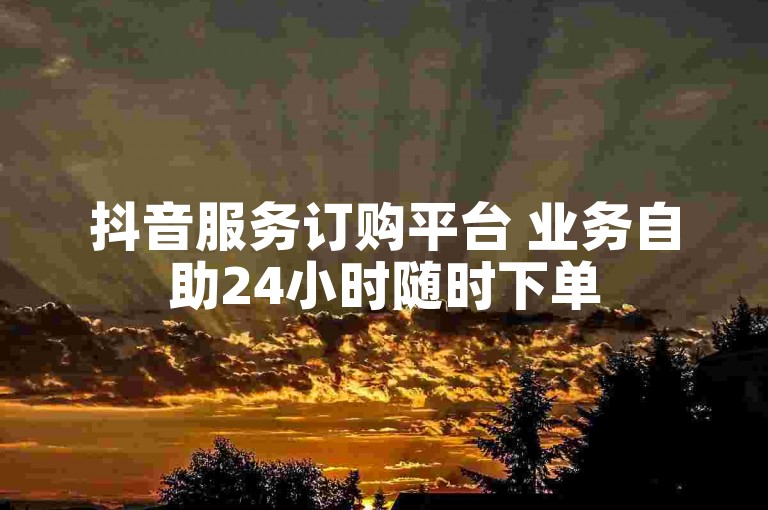 抖音服务订购平台 业务自助24小时随时下单