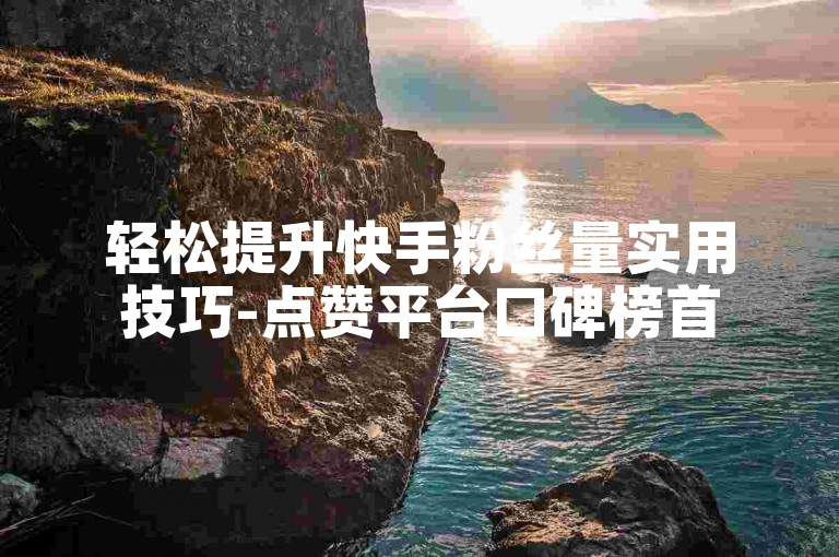 轻松提升快手粉丝量实用技巧-点赞平台口碑榜首