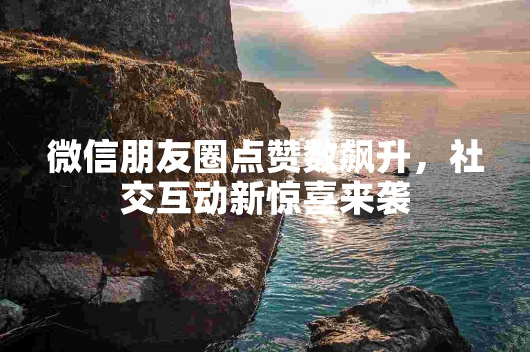 微信朋友圈点赞数飙升，社交互动新惊喜来袭