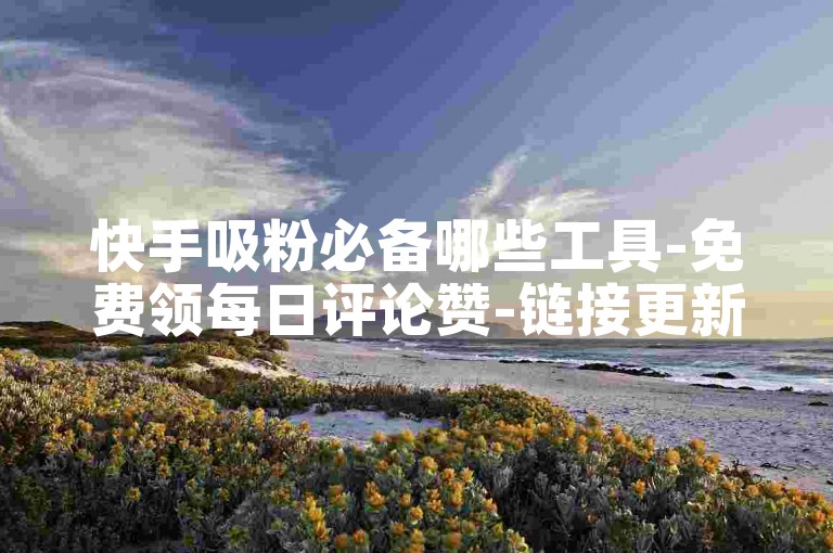 快手吸粉必备哪些工具-免费领每日评论赞-链接更新