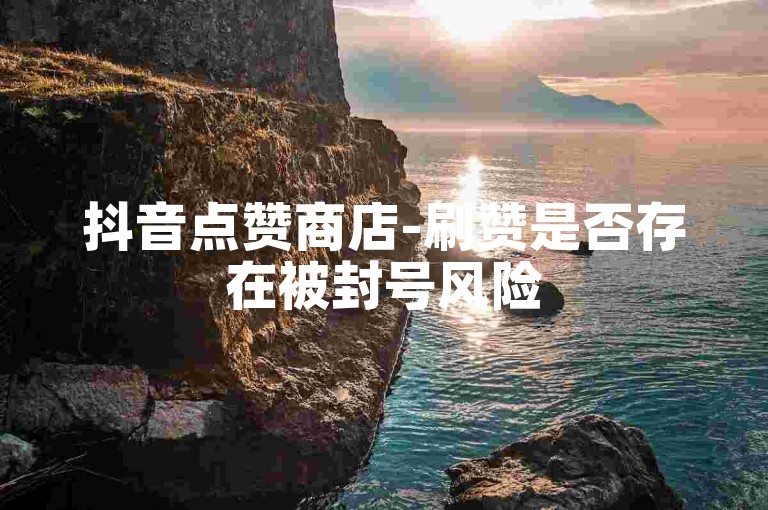 抖音点赞商店-刷赞是否存在被封号风险