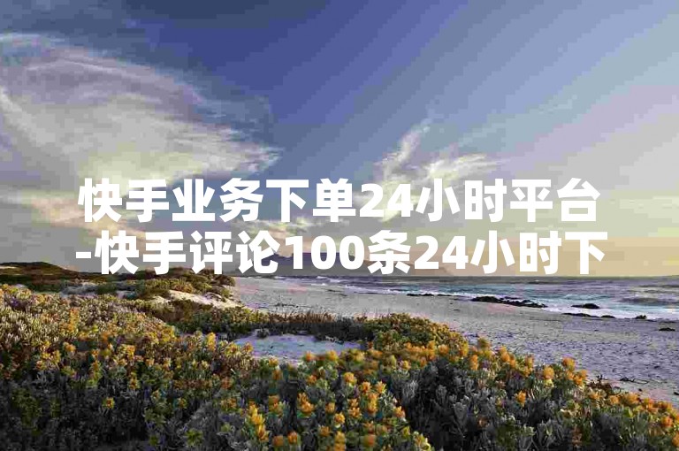 快手业务下单24小时平台-快手评论100条24小时下单
