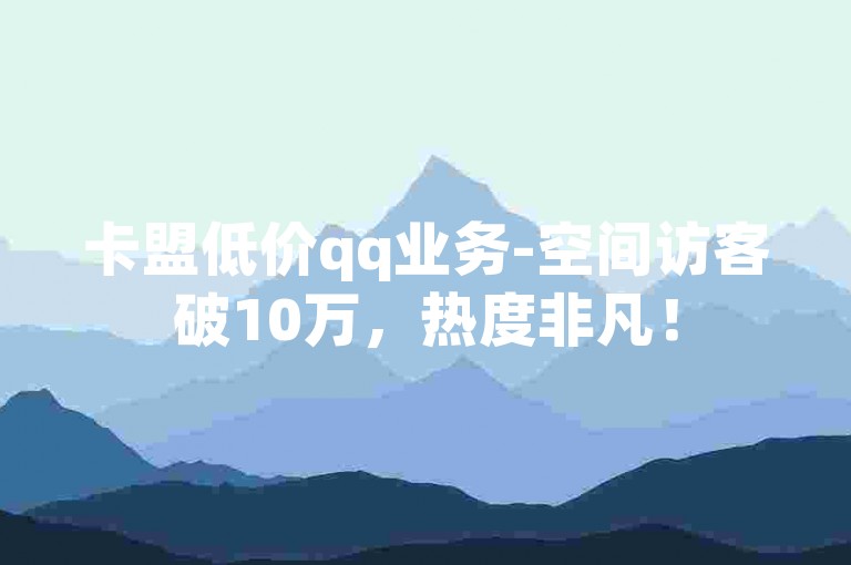卡盟低价qq业务-空间访客破10万，热度非凡！