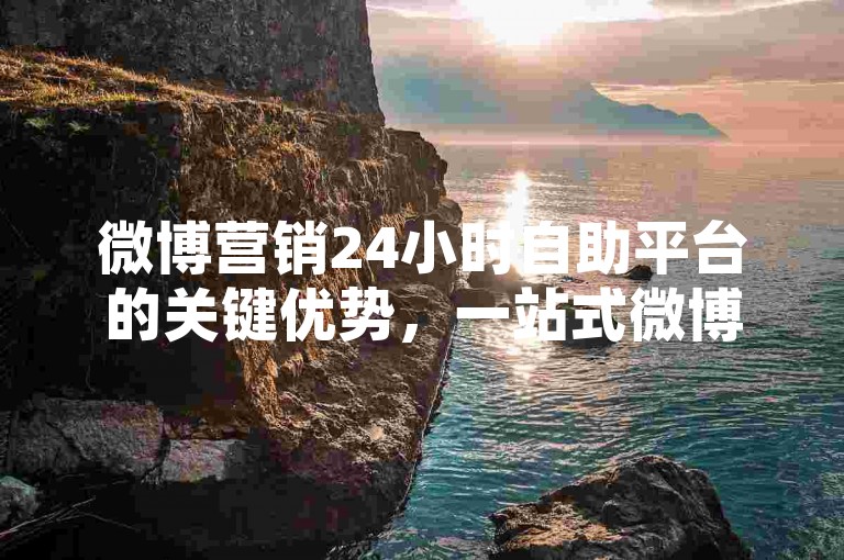 微博营销24小时自助平台的关键优势，一站式微博推广自助平台，24小时不间断服务！新手首选！