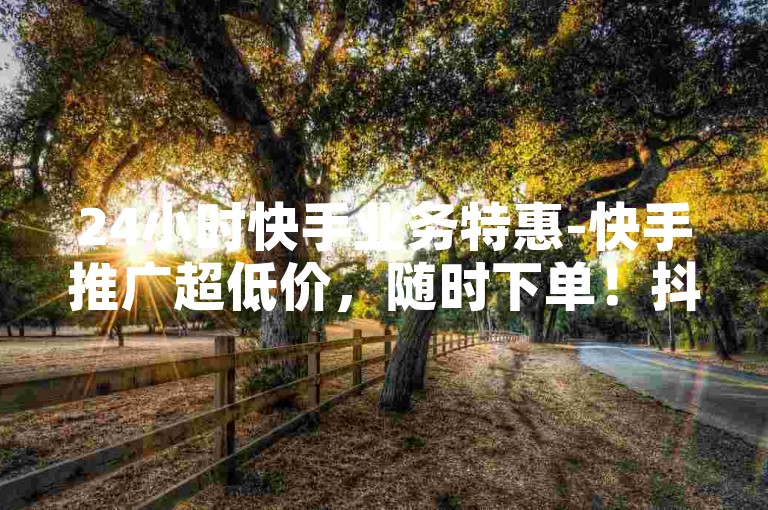 24小时快手业务特惠-快手推广超低价，随时下单！抖音人气自助服务，速来体验