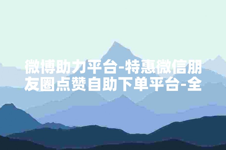 微博助力平台-特惠微信朋友圈点赞自助下单平台-全天候自助服务网站-微信朋友圈点赞低价自助
