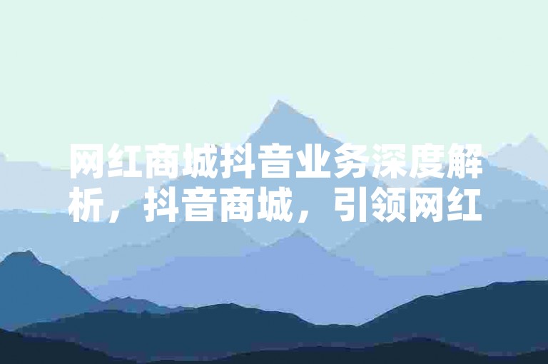 网红商城抖音业务深度解析，抖音商城，引领网红经济新潮流！2024必看-