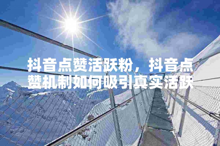 抖音点赞活跃粉，抖音点赞机制如何吸引真实活跃粉？下单平台在线