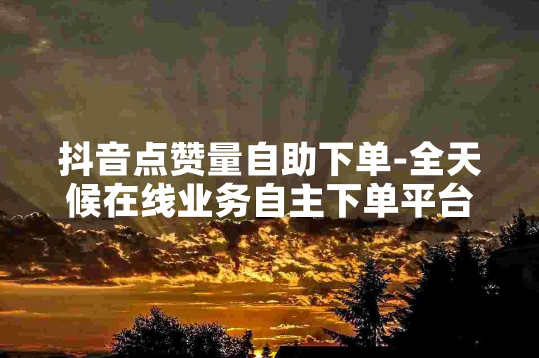 抖音点赞量自助下单-全天候在线业务自主下单平台