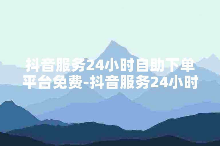 抖音服务24小时自助下单平台免费-抖音服务24小时自助下单平台，轻松且免费