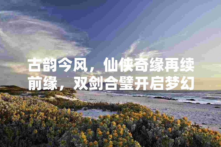 古韵今风，仙侠奇缘再续前缘，双剑合璧开启梦幻游戏新篇！抖音10个赞自助下-自助业务商城dy独家揭秘