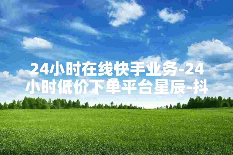 24小时在线快手业务-24小时低价下单平台星辰-抖音点赞充值-ks直播助力-