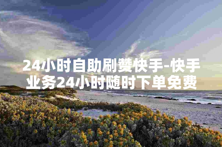 24小时自助刷赞快手-快手业务24小时随时下单免费
