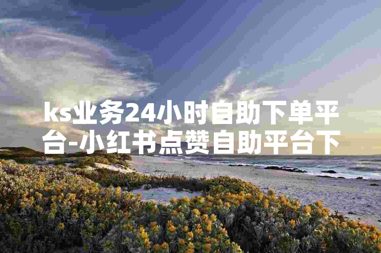 ks业务24小时自助下单平台-小红书点赞自助平台下单软件-自助下单平台5个赞-快手业务24小时在线下单免费