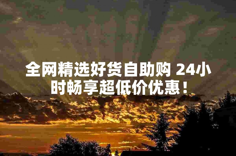 全网精选好货自助购 24小时畅享超低价优惠！