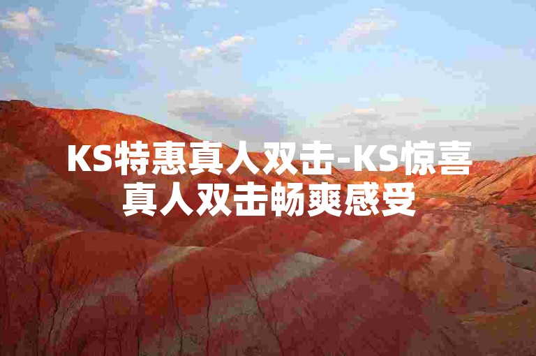 KS特惠真人双击-KS惊喜真人双击畅爽感受