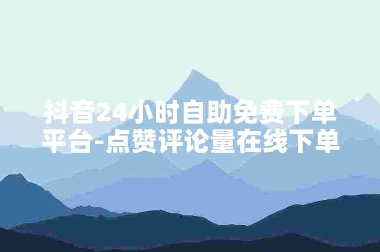 抖音24小时自助免费下单平台-点赞评论量在线下单网站