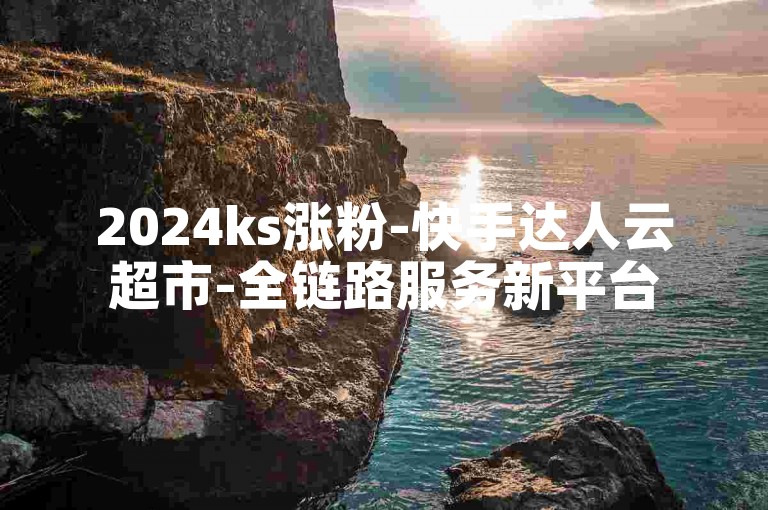 2024ks涨粉-快手达人云超市-全链路服务新平台