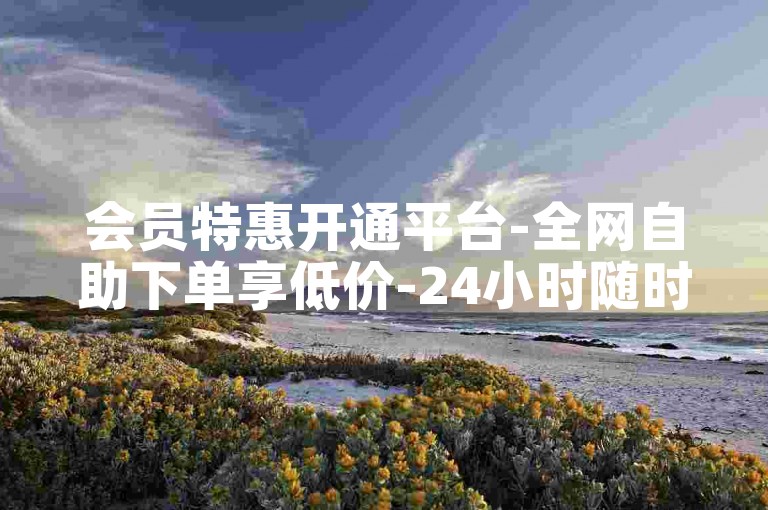 会员特惠开通平台-全网自助下单享低价-24小时随时下单-ks自助下单优惠站