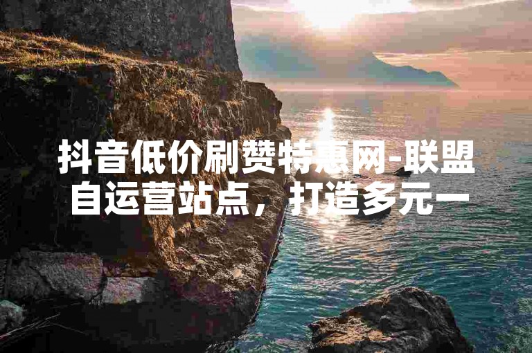 抖音低价刷赞特惠网-联盟自运营站点，打造多元一体化流量扶持方案