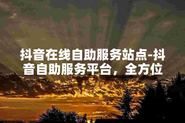 抖音在线自助服务站点-抖音自助服务平台，全方位便捷体验！