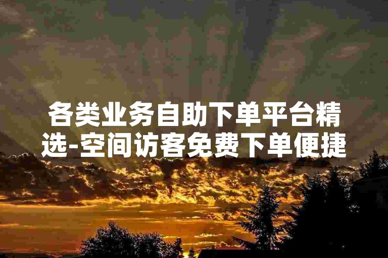 各类业务自助下单平台精选-空间访客免费下单便捷通道