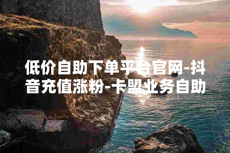 低价自助下单平台官网-抖音充值涨粉-卡盟业务自助下单-dy业务下单平台
