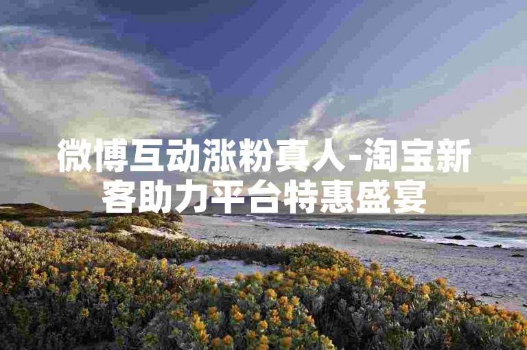 微博互动涨粉真人-淘宝新客助力平台特惠盛宴