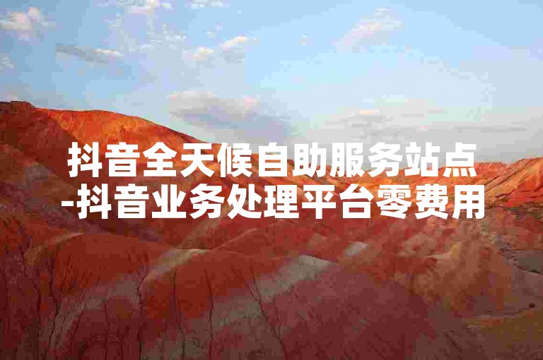抖音全天候自助服务站点-抖音业务处理平台零费用