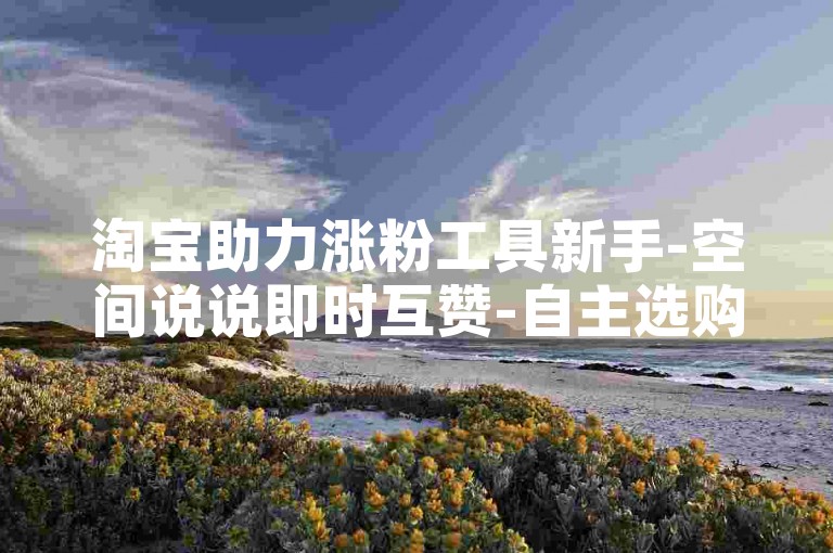 淘宝助力涨粉工具新手-空间说说即时互赞-自主选购-超优质的站点-