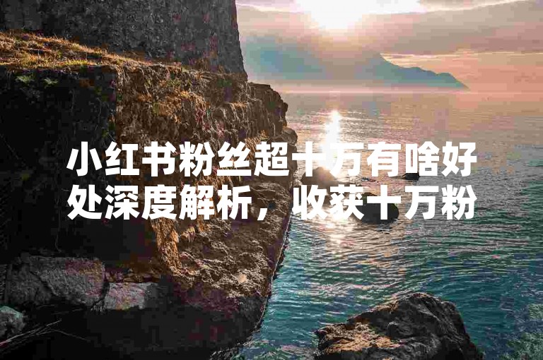 小红书粉丝超十万有啥好处深度解析，收获十万粉的诸多优势盘点！2025必看