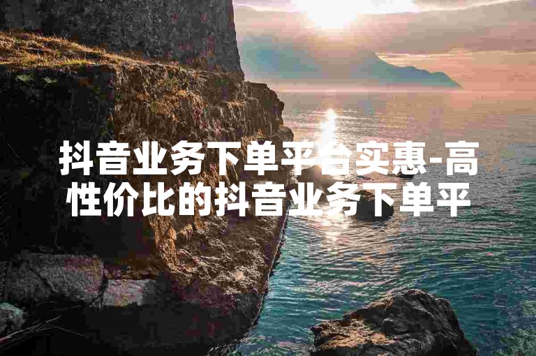 抖音业务下单平台实惠-高性价比的抖音业务下单平台精选！