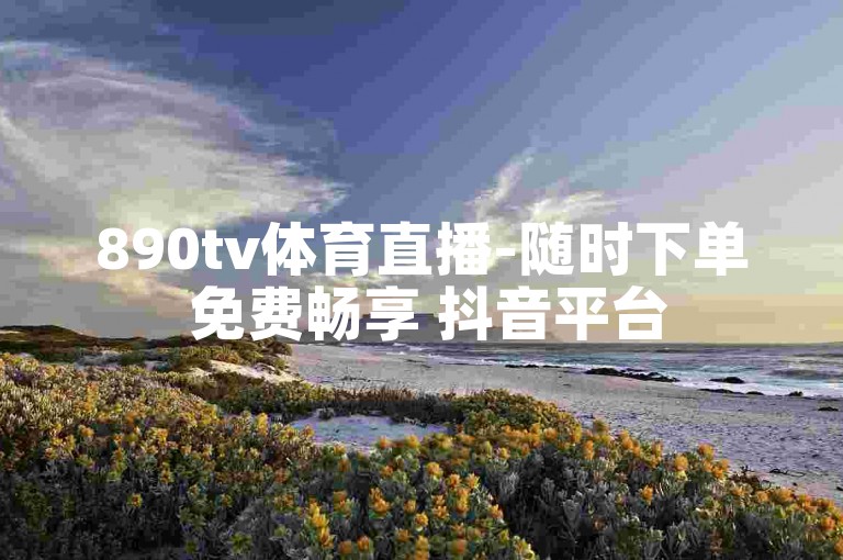 890tv体育直播-随时下单 免费畅享 抖音平台