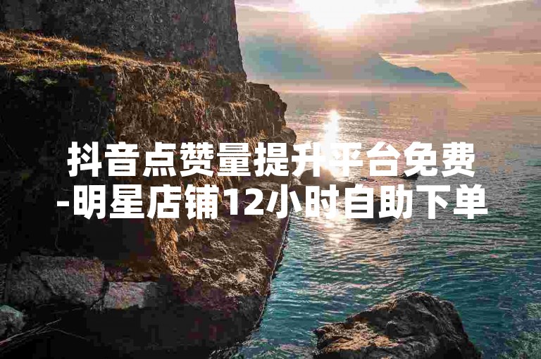 抖音点赞量提升平台免费-明星店铺12小时自助下单安全吗