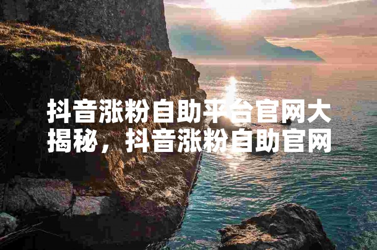 抖音涨粉自助平台官网大揭秘，抖音涨粉自助官网引流妙法！2025必备快手作品低价24小时平台 - 抖音免费涨粉一元一百超划算！
