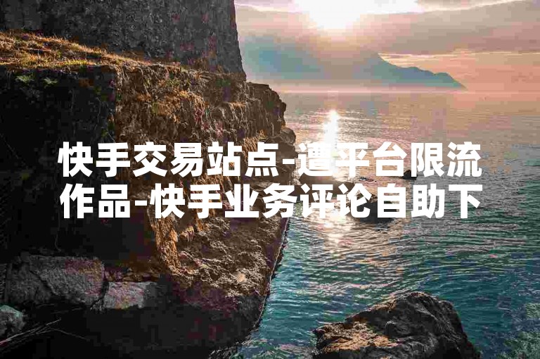 快手交易站点-遭平台限流作品-快手业务评论自助下单-八大防封直播软件-