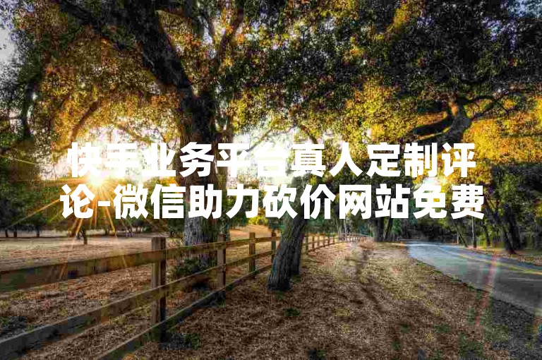 快手业务平台真人定制评论-微信助力砍价网站免费 星辰科技自助下单工具