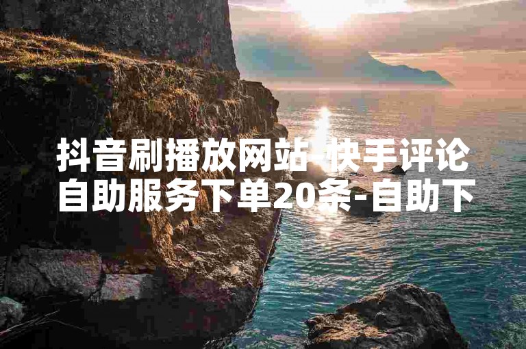 抖音刷播放网站-快手评论自助服务下单20条-自助下单平台-快手评平台