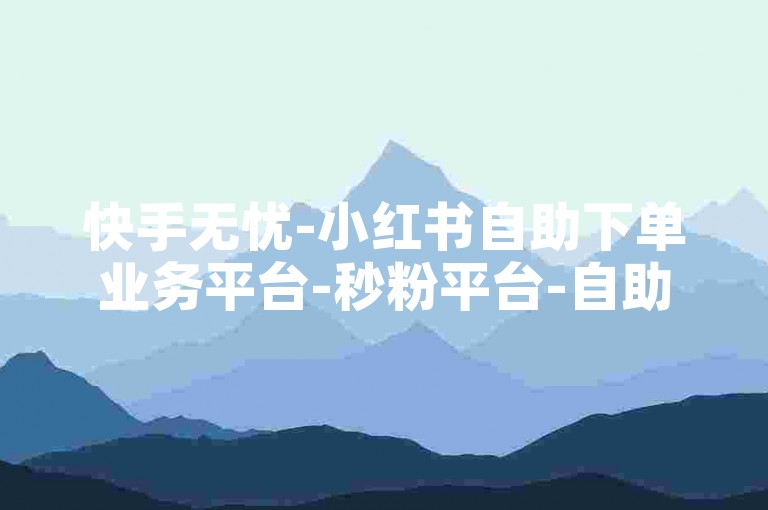 快手无忧-小红书自助下单业务平台-秒粉平台-自助下单平台-最可靠最放心的平台