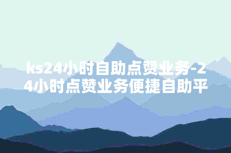 ks24小时自助点赞业务-24小时点赞业务便捷自助平台