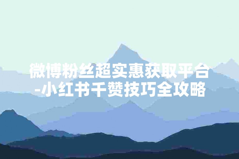 微博粉丝超实惠获取平台-小红书千赞技巧全攻略
