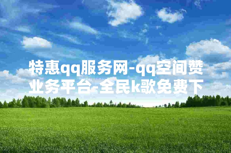 特惠qq服务网-qq空间赞业务平台-全民k歌免费下2023版-抖音点赞24h在线