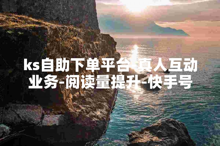 ks自助下单平台-真人互动业务-阅读量提升-快手号交易正规站
