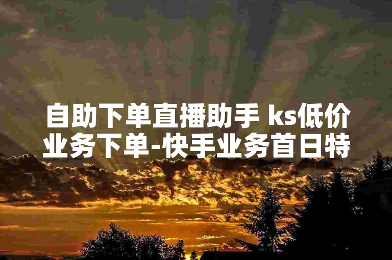 自助下单直播助手 ks低价业务下单-快手业务首日特惠解析