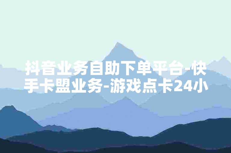 抖音业务自助下单平台-快手卡盟业务-游戏点卡24小时自助下单-影视会员自助下单网站