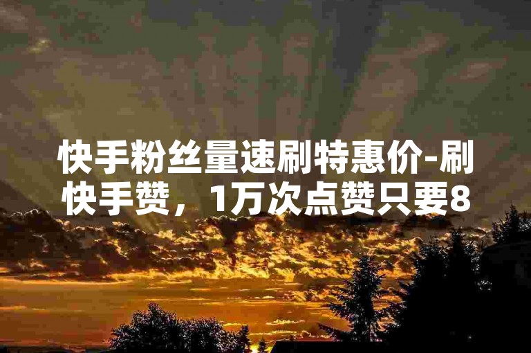 快手粉丝量速刷特惠价-刷快手赞，1万次点赞只要800元