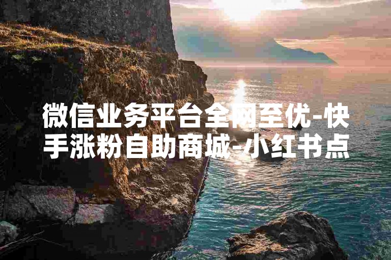 微信业务平台全网至优-快手涨粉自助商城-小红书点赞下单随时-微博超话助力免费-