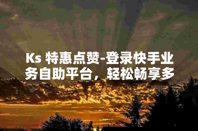 Ks 特惠点赞-登录快手业务自助平台，轻松畅享多样特权