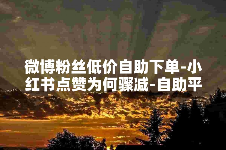 微博粉丝低价自助下单-小红书点赞为何骤减-自助平台-随时交易-业务联盟